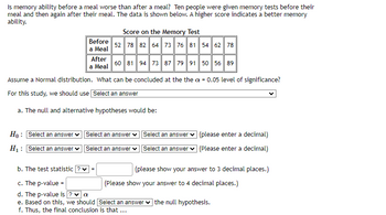 Is memory ability before a meal worse than after a meal? Ten people were given memory tests before their
meal and then again after their meal. The data is shown below. A higher score indicates a better memory
ability.
Before
a Meal
Ho: Select an answer
H₁: Select an answer
After
a Meal
Score on the Memory Test
52 78 82 64 73 76 81 54 62 78
Assume a Normal distribution. What can be concluded at the the a= 0.05 level of significance?
For this study, we should use Select an answer
a. The null and alternative hypotheses would be:
60 81 94 73 87 79 91 50 56 89
Select an answer
Select an answer
=
Select an answer
Select an answer
(please enter a decimal)
(Please enter a decimal)
b. The test statistic
c. The p-value =
d. The p-value is ✓ α
e. Based on this, we should [Select an answer the null hypothesis.
f. Thus, the final conclusion is that ...
(please show your answer to 3 decimal places.)
(Please show your answer to 4 decimal places.)