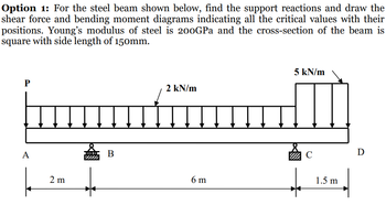 Option 1: For the steel beam shown below, find the support reactions and draw the
shear force and bending moment diagrams indicating all the critical values with their
positions. Young's modulus of steel is 200GPa and the cross-section of the beam is
square with side length of 150mm.
P
A
↓↓↓↓↓↓
2 m
B
2 kN/m
↓↓↓↓↓↓↓
6 m
5 kN/m
с
1.5 m
D