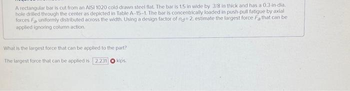 A rectangular bar is cut from an AISI 1020 cold-drawn steel flat. The bar is 1.5 in wide by 3/8 in thick and has a 0.3-in-dia.
hole drilled through the center as depicted in Table A-15-1. The bar is concentrically loaded in push-pull fatigue by axial
forces Fa uniformly distributed across the width, Using a design factor of nd 2. estimate the largest force Fa that can be
applied ignoring column action.
What is the largest force that can be applied to the part?
The largest force that can be applied is 2.231 kips.