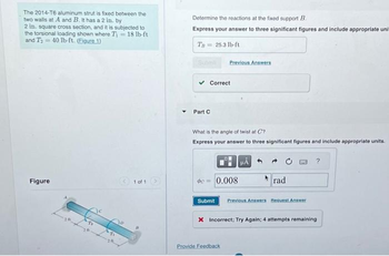 The 2014-T6 aluminum strut is fixed between the
two walls at A and B. It has a 2 in. by
2 in. square cross section, and it is subjected to
the torsional loading shown where Ti 18 lb-ft
and T₂ =40 lb-ft. (Eigure 1)
Figure
1 of 1
Determine the reactions at the fixed support B
Express your answer to three significant figures and include appropriate uni
Th
25.3 lb-ft
Correct
Part C
Previous Answers
What is the angle of twist at C?
Express your answer to three significant figures and include appropriate units.
0.008
μÅ
Provide Feedback
rad
Submit Previous Answers Request Answer
X Incorrect: Try Again; 4 attempts remaining