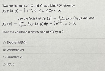 Two continuous r.v.'s X and Y have joint PDF given by
fx,y (x, y) = e, 0≤x≤ 2y <∞o.
2y
x=0
Use the facts that fy (y) = f fx,y (x, y) dx, and
fx (x) = Sy- fx,y (x, y) dy = 1⁄e¯7, x > 0,
Then the conditional distribution of X|Y=y is?
O Exponential(1/2)
Uniform[0, 2y)
O Gamma(y, 2)
ON(0,1)