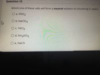 Question 13
Which one of these salts will form a neutral solution on dissolving in water?
O a. KNO2
O b. NacIO4
O c. FeCl3
O d. NH4NO3
O e. NaCN
