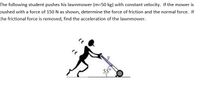 The following student pushes his lawnmower (m=50 kg) with constant velocity. If the mower is
pushed with a force of 150 N as shown, determine the force of friction and the normal force. If
the frictional force is removed, find the acceleration of the lawnmower.
550
