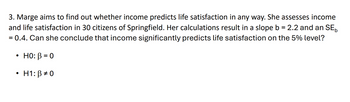 3. Marge aims to find out whether income predicts life satisfaction in any way. She assesses income
and life satisfaction in 30 citizens of Springfield. Her calculations result in a slope b = 2.2 and an SE
= 0.4. Can she conclude that income significantly predicts life satisfaction on the 5% level?
.
HO: B=0
H1: ẞ#0