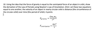 10. Using the idea that the force of gravity is equal to the centripetal force of an object in orbit, show
the derivation of the Law of Periods using Newton's Law of Gravitation. (Hint: set these two equations
equal to one another, the velocity of an object in nearly circular orbit is distance (the circumference of
the circular orbit) over time (the period of orbit). 4 points
Gm,m2
Fgravity =
r2
mv²
Fcentripetal
