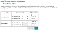 Nitrogen and hydrogen react to form ammonia, like this:
N,(g)+3H2(g)
2NH3 (g)
Suppose a mixture of N,, H, and NH, has come to equilibrium in a closed reaction vessel. Predict what change, if any, the
perturbations in the table below will cause in the composition of the mixture in the vessel. Also decide whether the equilibrium shifts
to the right or left.
perturbation
change in composition
shift in equilibrium
to the right
The pressure of N, will
?
to the left
Some NH, is removed.
The pressure of H, will
(none)
to the right
The pressure of N, will
Some H, is added.
to the left
The pressure of NH3 will
O (none)
