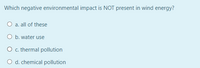 Which negative environmental impact is NOT present in wind energy?
O a. all of these
O b. water use
O c. thermal pollution
O d. chemical pollution
