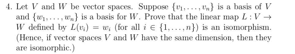 4. Let V and W be vector spaces. Suppose {v1, ..., Un} is a basis of V
and {w1,..., wm} is a basis for W. Prove that the linear map L :V →
W defined by L(v;)
(Hence, if vector spaces V and W have the same dimension, then they
are isomorphic.)
= w; (for all i E {1,.., n}) is an isomorphism.
