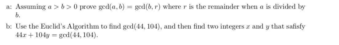 a: Assuming a > b > 0 prove gcd(a, b) = gcd(b, r) where r is the remainder when a is divided by
b.
b: Use the Euclid's Algorithm to find gcd(44, 104), and then find two integers æ and y that safisfy
44.x104y=
gcd(44, 104)
