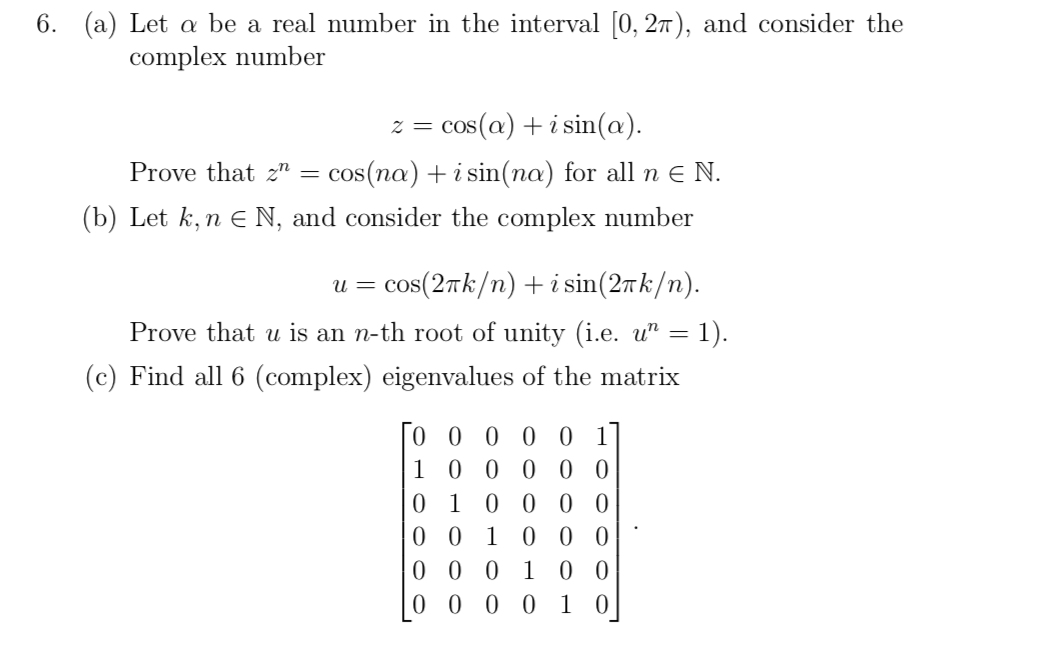 6. (a) Let a be a real number in the interval [0, 27), and consider the
complex number
cos(a) + i sin(a).
Prove that 2" = cos(na) + i sin(na) for all n e N.
(b) Let k, n E N, and consider the complex number
u = cos(2Tk/n) +i sin(27k/n).
Prove that u is an n-th root of unity (i.e. u" = 1).
(c) Find all 6 (complex) eigenvalues of the matrix
0 0 0 0 0 1
1 0 0 0 0 0
0 10 0 0 0
0 0 0 1 0 0
0 0 0 0 1 0
