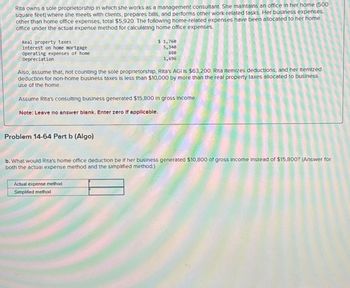 Rita owns a sole proprietorship in which she works as a management consultant. She maintains an office in her home (500
square feet) where she meets with clients, prepares bills, and performs other work-related tasks. Her business expenses,
other than home office expenses, total $5,920. The following home-related expenses have been allocated to her home
office under the actual expense method for calculating home office expenses.
Real property taxes
Interest on home mortgage
Operating expenses of home
Depreciation
$ 1,760
5,340
880
1,696
Also, assume that, not counting the sole proprietorship, Rita's AGI IS $63,200. Rita Itemizes deductions, and her Itemized
deduction for non-home business taxes is less than $10,000 by more than the real property taxes allocated to business
use of the home.
Assume Rita's consulting business generated $15,800 In gross income.
Note: Leave no answer blank. Enter zero If applicable.
Problem 14-64 Part b (Algo)
b. What would Rita's home office deduction be if her business generated $10,800 of gross Income Instead of $15,800? (Answer for
both the actual expense method and the simplified method.)
Actual expense method
Simplified method