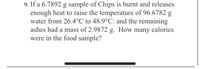 9. If a 6.7892 g sample of Chips is burnt and releases
enough heat to raise the temperature of 96.6782
water from 26.4°C to 48.9°C: and the remaining
ashes had a mass of 2.9872 g. How many calories
were in the food sample?
g
