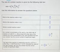 The rate of a certain reaction is given by the following rate law:
rate =k[N_] [H,°
Use this information to answer the questions below.
What is the reaction order in N2?
What is the reaction order in H2?
What is overall reaction order?
At a certain concentration of N2 and H2, the initial rate of
reaction is 0.260 M/ s. What would the initial rate of the
reaction be if the concentration of N2 were doubled? Be sure
your answer has the correct number of significant digits.
M
The rate of the reaction is measured to be 8.0 x 103 M/s
when [N2] = 0.58 M and [H2] = 2.0 M. Calculate the value of
the rate constant. Be sure your answer has the correct
number of significant digits.
-3
-1
k =
|M
