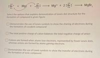 : Br
+ Mg: +
Br:
Mg?+ + 2:Br:
Select the options that explains demonstration of Lewis dot structure for the
formation of compound in given figure.
Demonstrates the use of Lewis symbols to show the sharing of electrons during
the formation of covalent compound
The total positive charge of cation balances the total negative charge of anion
Cations are formed when atoms lose electrons, represented by fewer Lewis dots,
whereas anions are formed by atoms gaining electrons.
Demonstrates the use of Lewis symbols to show the transfer of electrons during
the formation of ionic compound.
