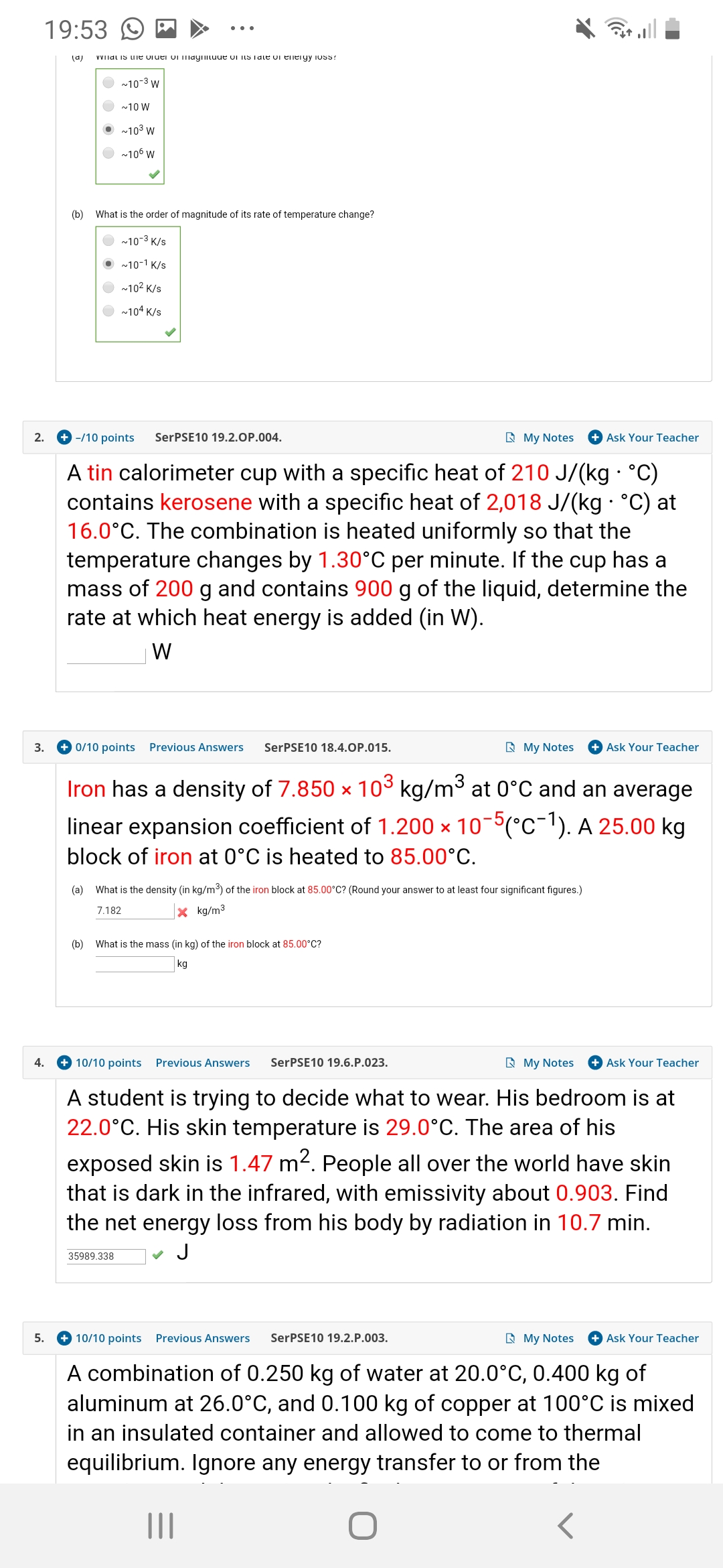 19:53
wWIlal Is ue uiuei vi maymtuue oi ItS Tale oi eieryy oss
(a)
10-3 W
10 W
103 W
106 W
(b)
What is the order of magnitude of its rate of temperature change?
10-3 K/s
~10-1 K/s
102 K/s
104 K/s
SerPSE10 19.2.O P.004.
My Notes
-/10 points
2.
Ask Your Teacher
A tin calorimeter cup with a specific heat of 210 J/(kg °C)
contains kerosene with a specific heat of 2,018 J/(kg C) at
16.0°C. The combination is heated uniformly so that the
temperature changes by 1.30°C per minute. If the cup has a
mass of 200 g and contains 900 g of the liquid, determine the
rate at which heat energy is added (in W)
W
0/10 points
SerPSE10 18.4.O P.01 5.
My Notes
Ask Your Teacher
3.
Previous Answers
Iron has a density of 7.850 x 103 kg/m at 0°C and an average
linear expansion coefficient of 1.200 x 105(C1). A 25.00 kg
block of iron at 0°C is heated to 85.00°C
What is the density (in kg/m3) of the iron block at 85.00°C? (Round your answer to at least four significant figures.)
(a)
kg/m3
7.182
(b)
What is the mass (in kg) of the iron block at 85.00°C?
kg
SerPSE10 19.6. P.023.
RMy Notes
4.
10/10 points
Previous Answers
Ask Your Teacher
A student is trying to decide what to wear. His bedroom is at
22.0°C. His skin temperature is 29.0°C. The area of his
exposed skin is 1.47 m2. People all over the world have skin
that is dark in the infrared, with emissivity about 0.903. Find
the net energy loss from his body by radiation in 10.7 min.
J
35989.338
My Notes
10/10 pointsPrevious Answers
+ Ask Your Teacher
5.
SerPSE10 19.2.P.003.
A combination of 0.250 kg of water at 20.0°C, 0.400 kg of
aluminum at 26.0°C, and 0.100 kg of copper at 100°C is mixed
in an insulated container and allowed to come to thermal
equilibrium. Ignore any energy transfer to or from the
