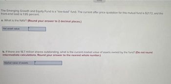 The Emerging Growth and Equity Fund is a "low-load" fund. The current offer price quotation for this mutual fund is $21.72, and the
front-end load is 1.95 percent.
a. What is the NAV? (Round your answer to 2 decimal places.)
Net asset value
dived
b. If there are 18.7 million shares outstanding, what is the current market value of assets owned by the fund? (Do not round
intermediate calculations. Round your answer to the nearest whole number.)
Market value of assets