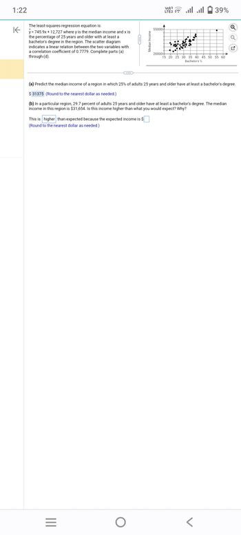 1:22
K
The least-squares regression equation is
y=745.9x+12,727 where y is the median income and x is
the percentage of 25 years and older with at least a
bachelor's degree in the region. The scatter diagram
indicates a linear relation between the two variables with
a correlation coefficient of 0.7779. Complete parts (a)
through (d).
This is higher than expected because the expected income is $
to the nearest dollar as needed.)
(Round
|||
C...
=
O
Median Income
55000
1
LTE + ... ...
(a) Predict the median income of a region in which 25% of adults 25 years and older have at least a bachelor's degree.
$31375 (Round to the nearest dollar as needed.)
(b) In a particular region, 29.7 percent of adults 25 years and older have at least a bachelor's degree. The median
income in this region is $31,654. Is this income higher than what you would expect? Why?
20000+
39%
15 20 25 30 35 40 45 50 55 60
Bachelor's %