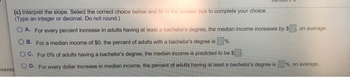 (c) Interpret the slope. Select the correct choice below and fill in the answer box to complete your choice.
(Type an integer or decimal. Do not round.)
OA. For every percent increase in adults having at least a bachelor's degree, the median income increases by $
OB. For a median income of $0, the percent of adults with a bachelor's degree is %.
OC. For 0% of adults having a bachelor's degree, the median income is predicted to be $
D. For every dollar increase in median income, the percent of adults having at least a bachelor's degree is
tents
on average.
%, on average.