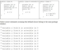 public class A
{
private int x;
public int y;
protected int z;
public A()
public class B extends A public class C
{
private int x;
public int y;
protected int z;
public B()
{
x = 0;
{
private int x;
public int y;
private B z;
private A w;
public C()
{
z = new B () ;
X = 0;
}
W =
(A) z;
Select correct statements assuming that defined classes belong to the same package
(folder):
variable x from A is accesible in C
variable y from A is accesible in C
variable z from A is accesible in B
variable x from B is accesible in C
variable y from A is accesible in B
variable z from B is accesible in C
variable z from A is accesible in C
variable x from A is accesible in B
variable y from B is accesible in C
