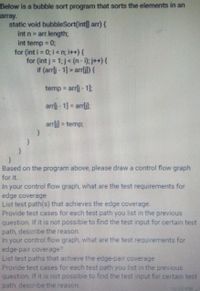 Below is a bubble sort program that sorts the elements in an
array.
static void bubbleSort(int] arr) {
arr.length;
int temp = 0;
for (int i = 0; i<n; i++){
for (int j= 1; j< (n- ); j++) {
if (arrlj - 1] > arrlil) {
int n =
temp arrlj- 1
arrlj - 1] = arrlil:
arrli] = temp;
Based on the program above, please draw a control flow graph
for it.
In your control flow graph, what are the test requirements for
edge coverage
List test path(s) that achieves the edge coverage.
Provide test cases for each test path you list in the previous
question. If it is not possible to find the test input for certain test
path, describe the reason.
In your control flow graph, what are the test requirements for
edge-pair coverage?
List test paths that achieve the edge-pair coverage
Provide test cases for each test path you list in the previous
question. If it is not possible to find the test input for certain test
path, describe the reason.
