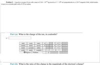 Problem 2: A positive oxygen-16 ion with a mass of 2.66 x 102 kg travels at 45 * 10 m's perpendicular to a 2.50 T imagnetic field, which makes
it move in a circular path with a 0.332-m radius,
Part (a) What is the charge of the ion, in coulombs?
7 8 9
4 56
sin)
cos)
tan()
acost)
sinh)
cotanh()
ODogrees O Radians
E
cotan()
atan)
cosh)
asin)
acotan()
3
tanh()
Part (b) What is the ratio of this charge to the magnitude of the electron's charge?
