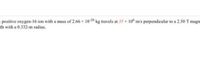 positive oxygen-16 ion with a mass of 2.66 x 10-26 kg travels at 35 10 m/'s perpendicular to a 2.50 T magn
th with a 0.332-m radius.
