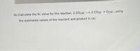 (b) Calculate the Kc value for the reaction, 2 CO2(g) --> 2 CO(g) + 02(g), using
the estimated values of the reactant and product in (a).
