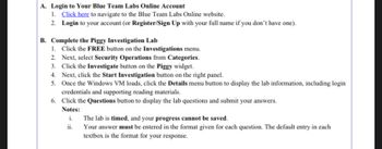 A. Login to Your Blue Team Labs Online Account
1. Click here to navigate to the Blue Team Labs Online website.
2. Login to your account (or Register/Sign Up with your full name if you don't have one).
B. Complete the Piggy Investigation Lab
1. Click the FREE button on the Investigations menu.
2. Next, select Security Operations from Categories.
3. Click the Investigate button on the Piggy widget.
4. Next, click the Start Investigation button on the right panel.
5. Once the Windows VM loads, click the Details menu button to display the lab information, including login
credentials and supporting reading materials.
6. Click the Questions button to display the lab questions and submit your answers.
Notes:
i.
The lab is timed, and your progress cannot be saved.
ii.
Your answer must be entered in the format given for each question. The default entry in each
textbox is the format for your response.