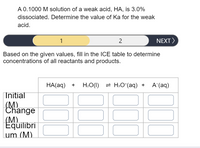 ### Determining the Ka of a Weak Acid

#### Problem Statement
A 0.1000 M solution of a weak acid, HA, is 3.0% dissociated. Determine the value of Ka for the weak acid.

#### Instruction
Based on the given values, fill in the ICE (Initial, Change, Equilibrium) table to determine concentrations of all reactants and products.

#### Reaction
HA(aq) + H2O(l) ⇌ H3O+(aq) + A−(aq)

#### ICE Table Framework

|                       | HA(aq)           | H2O(l)         | H3O+(aq)       | A−(aq)         |
|-----------------------|-------------------|----------------|----------------|----------------|
| **Initial (M)**       |                   |                |                |                |
| **Change (M)**        |                   |                |                |                |
| **Equilibrium (M)**   |                   |                |                |                |

#### Explanation
- **Initial Concentration (M):** This is the initial molarity of each species before the reaction begins. Initially, [HA] is 0.1000 M, while [H3O+] and [A−] are 0 M as the reaction has not proceeded yet.

- **Change in Concentration (M):** Indicates the change in concentration as the reaction reaches equilibrium. Since HA is 3.0% dissociated, the change is 3% of 0.1000 M for HA, and the same amount will appear as products H3O+ and A−.

- **Equilibrium Concentration (M):** The remaining concentration of each species at equilibrium. This is calculated based on the changes from the initial concentrations.

Fill in this table using these details to find the equilibrium concentrations and then calculate the acid dissociation constant, Ka, using the formula:

\[ \text{Ka} = \frac{[\text{H}_3\text{O}^+][\text{A}^-]}{[\text{HA}]} \]