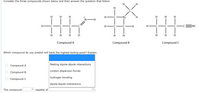 Consider the three compounds shown below and then answer the question that follow:
H.
H
H.
H
'N-H
H-
-N-
H.
H
H
EN:
H
H H
H
H
H H H
Compound A
Compound B
Compound C
Which compound do you predict will have the highest boiling point? Explain.
Compound A
fleeting dipole-dipole interactions
London dispersion forces
Compound B
hydrogen bonding
Compound C
dipole-dipole interactions
The compound
саpable of
