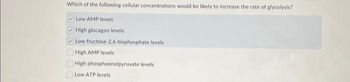 Which of the following cellular concentrations would be likely to increase the rate of glycolysis?
Low AMP levels
High glucagon levels
✓Low fructose-2,6-bisphosphate levels
High AMP levels
High phosphoenolpyruvate levels
Low ATP levels