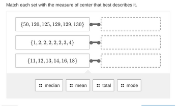 Match each set with the measure of center that best describes it.
{50, 120, 125, 129, 129, 130}
{1, 2, 2, 2, 2, 2,3,4}
{11, 12, 13, 14, 16, 18}
median
mean
:: total
mode