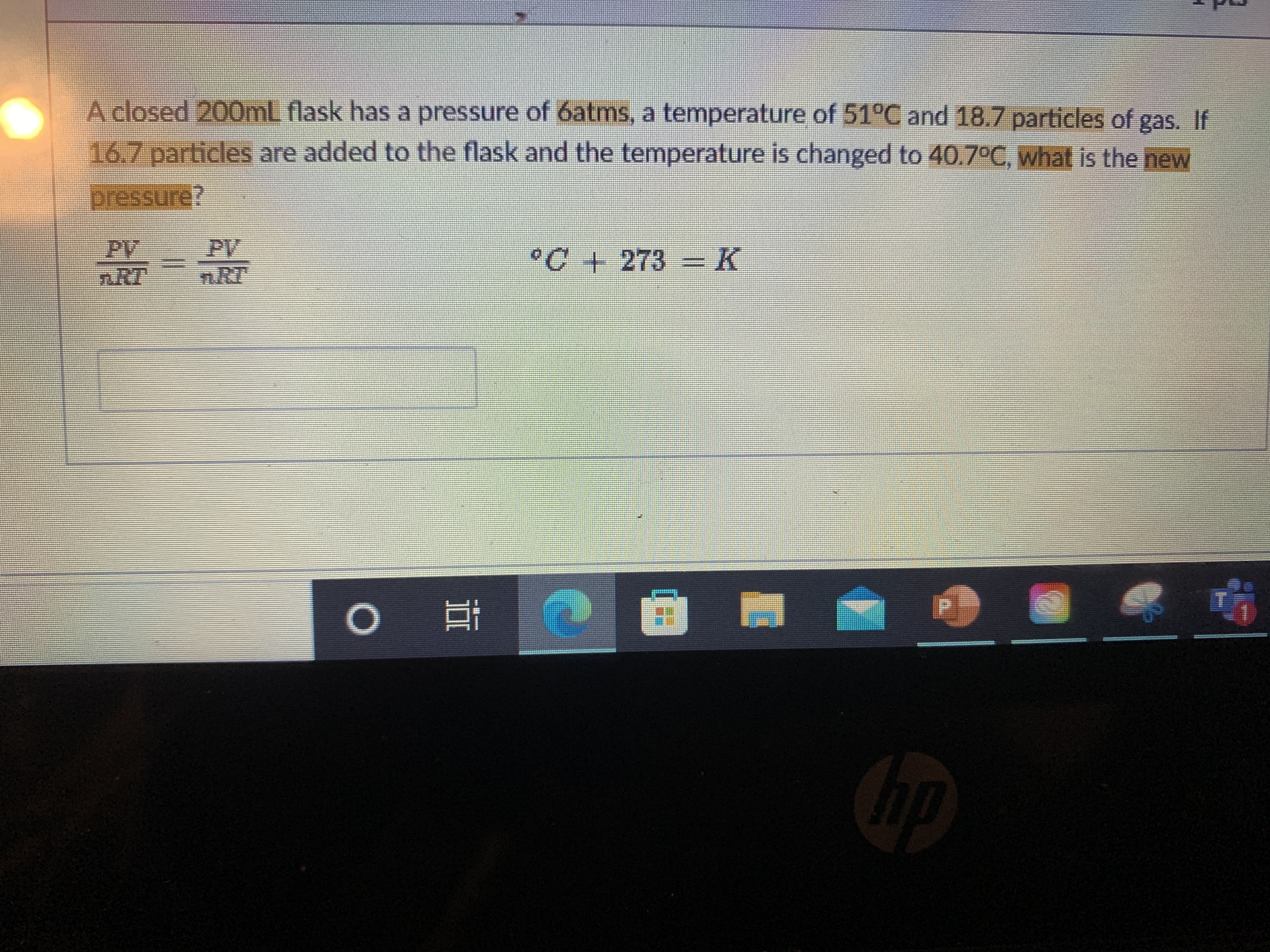 A closed 200mL flask has a pressure of 6atms, a temperature of 51°C and 18.7 particles of gas. If
16.7 particles are added to the flask and the temperature is changed to 40.7°C, what is the new
pressure?
PV
nRT
PV
n.RT
°C+ 273 =K
