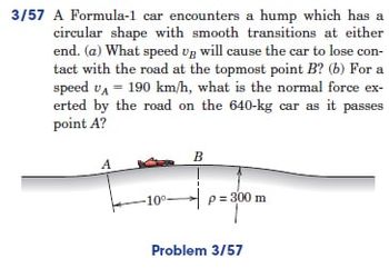 3/57 A Formula-1 car encounters a hump which has a
circular shape with smooth transitions at either
end. (a) What speed up will cause the car to lose con-
tact with the road at the topmost point B? (b) For a
speed UA = 190 km/h, what is the normal force ex-
erted by the road on the 640-kg car as it passes
point A?
B
A
p=300 m
10⁰.
Problem 3/57