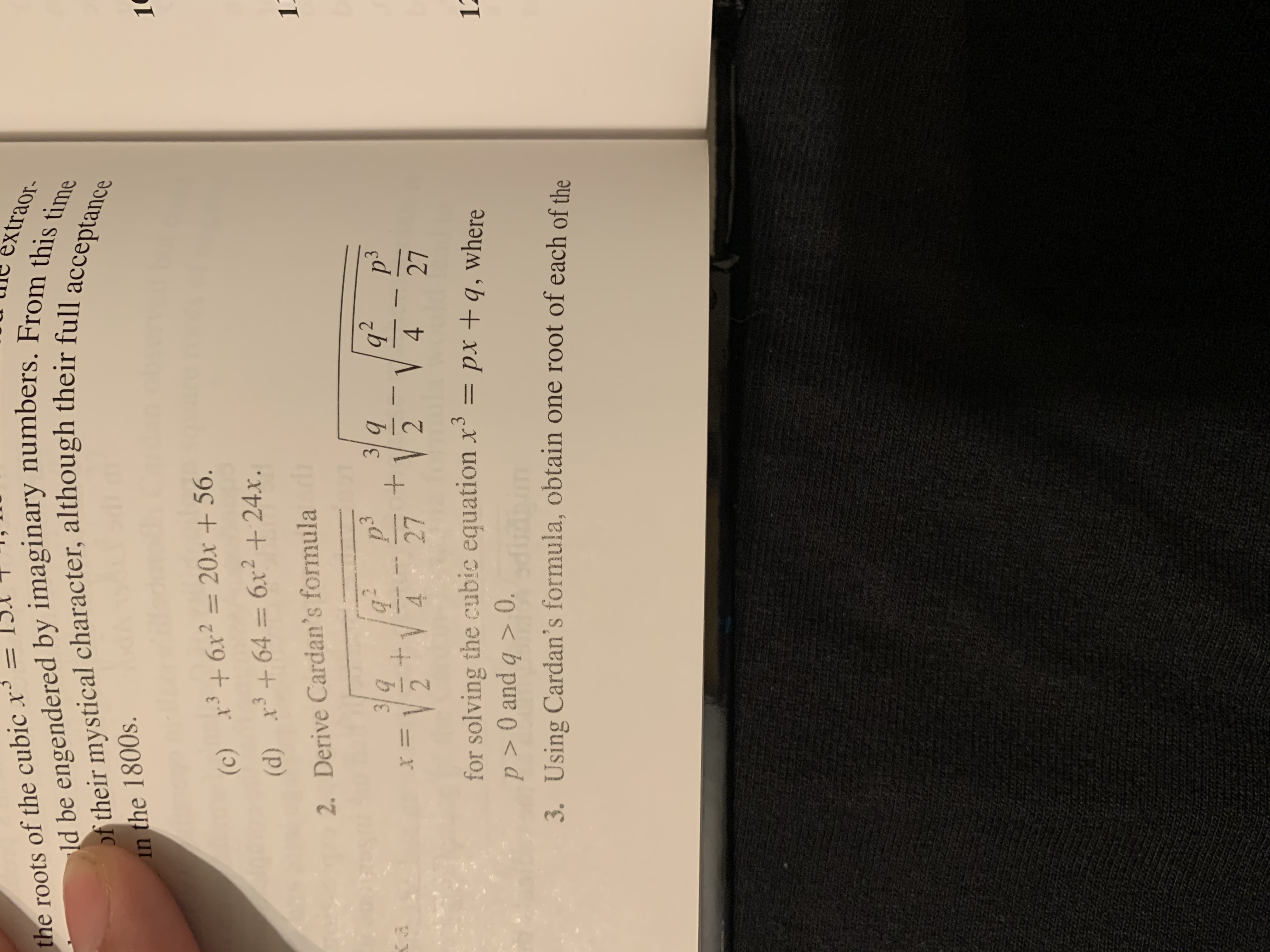 =
xtraor-
ld be engendered by imaginary numbers. From this time
of their mystical character, although their full acceptance
the roots of the cubic x
in the 1800s.
1
36r2= 20x + 56.
(c)
3
(d) x64 6x2+ 24x.
2. Derive Cardan's formula
p'3
+
27
q2
V 4
3q
3q
V 4
2
2
27
for solving the cubic equation x3
p>O and q> 0.
= px +q, where
12
3. Using Cardan's formula, obtain one root of each of the
++
