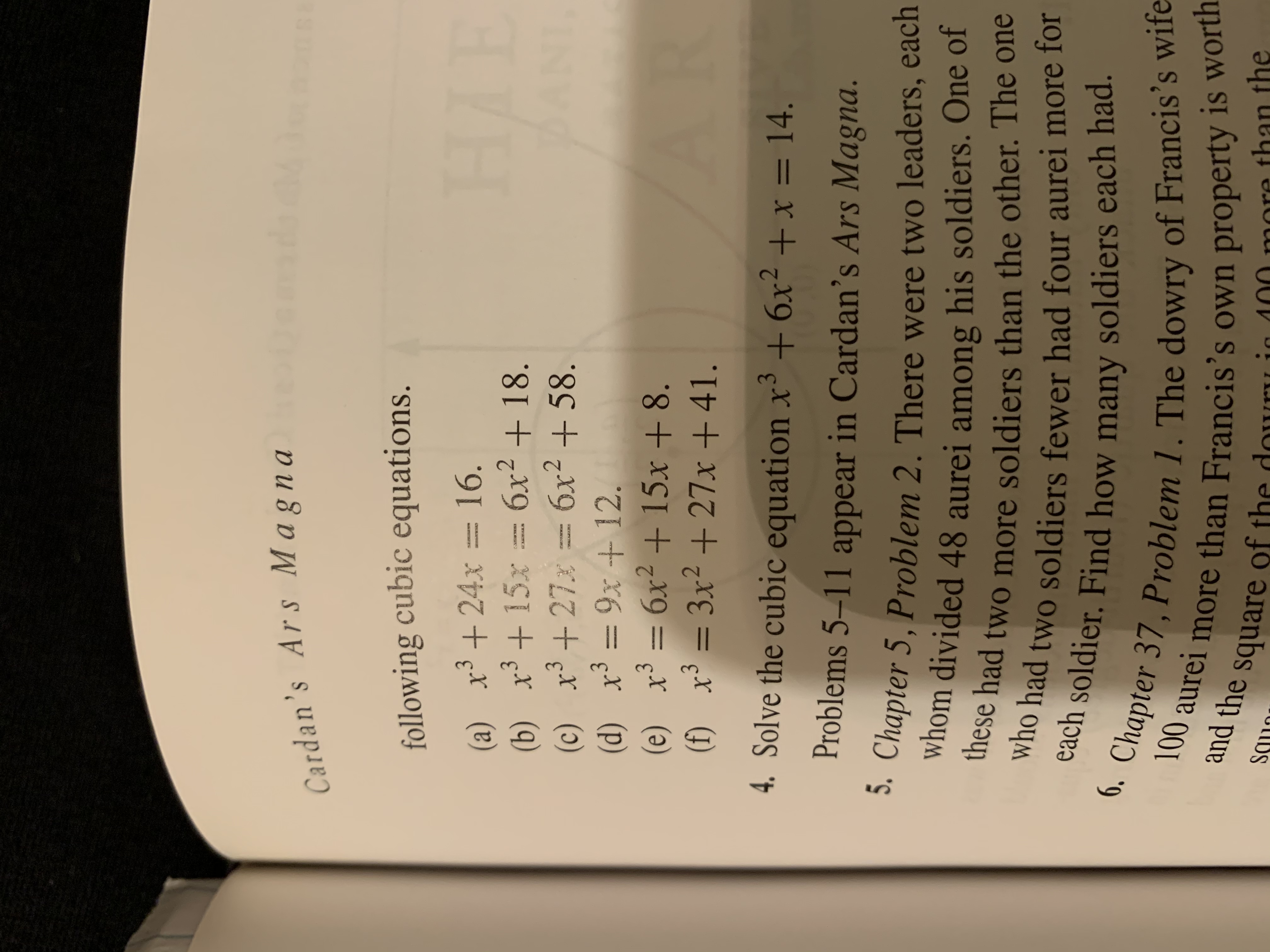 Cardan's Ars Magna
following cubic equations.
HIB
(a) x3+24x 16.
(b) x315x6x218
(c) x327
(d) x39x 12.
6x2+15x +8
3x2+27x+ 41.
AN
6x2+58.
.
AR
(e) x3 =
(f) x3=
4. Solve the cubic equation x+6x2+x =14.
Problems 5-11 appear in Cardan's Ars Magna.
5. Chapter 5, Problem 2. There were two leaders, each
whom divided 48 aurei among his soldiers. One of
these had two more soldiers than the other. The one
who had two soldiers fewer had four aurei more for
each soldier. Find how many soldiers each had.
6.Chapter 37, Problem 1. The dowry of Francis's wife
100
more than Francis's own property is worth
quare of the dou
aurei
and the
than the
100
nore
SS
