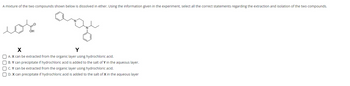 A mixture of the two compounds shown below is dissolved in ether. Using the information given in the experiment, select all the correct statements regarding the extraction and isolation of the two compounds.
محمد
age
X
Y
A. X can be extracted from the organic layer using hydrochloric acid.
OB. Y can precipitate if hydrochloric acid is added to the salt of Y in the aqueous layer.
OC. Y can be extracted from the organic layer using hydrochloric acid.
D. X can precipitate if hydrochloric acid is added to the salt of X in the aqueous layer