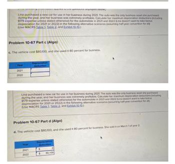 y applies to the questions displayed below.
Lina purchased a new car for use in her business during 2021. The auto was the only business asset she purchased
during the year, and her business was extremely profitable. Calculate her maximum depreciation deductions (including
$179 expense unless stated otherwise) for the automobile in 2021 and 2022 (Lina doesn't want to take bonus
depreciation for 2021 or 2022) in the following alternative scenarios (assuming half-year convention for all):
(Use MACRS Table 1. Table 2. and Exhibit 10-10.)
Problem 10-67 Part c (Algo)
c. The vehicle cost $80,100, and she used it 80 percent for business.
Year
Depreciation
deduction
2021
2022
Lina purchased a new car for use in her business during 2021. The auto was the only business asset she purchased
during the year, and her business was extremely profitable. Calculate her maximum depreciation deductions (including
$179 expense unless stated otherwise) for the automobile in 2021 and 2022 (Lina doesn't want to take bonus
depreciation for 2021 or 2022) in the following alternative scenarios (assuming half-year convention for all)
(Use MACRS Table 1. Table 2. and Exhibit 10-10.)
Problem 10-67 Part d (Algo)
d. The vehicle cost $80,100, and she used it 80 percent for business. She sold it on March 1 of year 2.
Year
Depreciation
deduction
0
2021
$
2022
$ 80,100