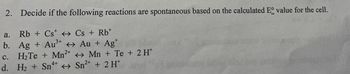 2. Decide if the following reactions are spontaneous based on the calculated E° value for the cell.
a.
Rb + CsCs + Rb+
b. Ag + Au³+ <> Au + Ag+
c. H2Te + Mn2+
Mn + Te + 2H+
d. H₂+ Sn4+ Sn2+ + 2 Ht