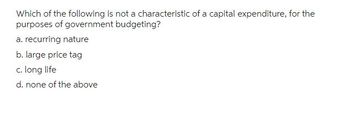 Which of the following is not a characteristic of a capital expenditure, for the
purposes of government budgeting?
a. recurring nature
b. large price tag
c. long life
d. none of the above