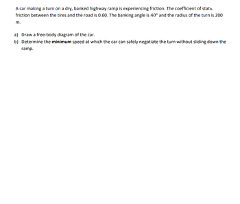 A car making a turn on a dry, banked highway ramp is experiencing friction. The coefficient of static
friction between the tires and the road is 0.60. The banking angle is 40° and the radius of the turn is 200
m.
a) Draw a free-body diagram of the car.
b) Determine the minimum speed at which the car can safely negotiate the turn without sliding down the
ramp.