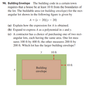 90. Building Envelope The building code in a certain town
requires that a house be at least 10 ft from the boundaries of
the lot. The buildable area (or building envelope) for the rect-
angular lot shown in the following figure is given by
A = (x – 20)(y – 20)
(a) Explain how the expression for A is obtained.
(b) Expand to express A as a polynomial in x and y.
(c) A contractor has a choice of purchasing one of two rect-
angular lots, each having the same area. One lot mea-
sures 100 ft by 400 ft; the other measures 200 ft by
200 ft. Which lot has the larger building envelope?
y
10 ft
+ 10 ft
Building
envelope
