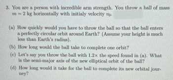 3. You are a person with incredible arm strength. You throw a ball of mass
m = 2 kg horizontally with initialy velocity vo.
(a) How quickly would you have to throw the ball so that the ball enters
a perfectly circular orbit around Earth? (Assume your height is much
less than Earth's radius).
(b) How long would the ball take to complete one orbit?
(c) Let's say you throw the ball with 1.2x the speed found in (a). What
is the semi-major axis of the new elliptical orbit of the ball?
(d) How long would it take for the ball to complete its new orbital jour-
ney?