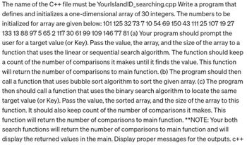 Write a program that
The name of the C++ file must be YourlslandID_searching.cpp
defines and initializes a one-dimensional array of 30 integers. The numbers to be
initialized for array are given below: 101 125 32 73 7 10 54 69 150 43 111 25 107 19 27
133 13 88 97 565 2 117 30 61 99 109 146 77 81 (a) Your program should prompt the
user for a target value (or Key). Pass the value, the array, and the size of the array to a
function that uses the linear or sequential search algorithm. The function should keep
a count of the number of comparisons it makes until it finds the value. This function
will return the number of comparisons to main function. (b) The program should then
call a function that uses bubble sort algorithm to sort the given array. (c) The program
then should call a function that uses the binary search algorithm to locate the same
target value (or Key). Pass the value, the sorted array, and the size of the array to this
function. It should also keep count of the number of comparisons it makes. This
function will return the number of comparisons to main function. **NOTE: Your both
search functions will return the number of comparisons to main function and will
display the returned values in the main. Display proper messages for the outputs. c++