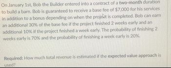 On January 1st, Bob the Builder entered into a contract of a two-month duration
to build a barn. Bob is guaranteed to receive a base fee of $7,000 for his services
in addition to a bonus depending on when the project is completed. Bob can earn
an additional 30% of the base fee if the project finished 2 weeks early and an
additional 10% if the project finished a week early. The probability of finishing 2
weeks early is 70% and the probability of finishing a week early is 20%.
Required: How much total revenue is estimated if the expected value approach is
used?