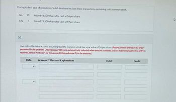 During its first year of operations, Splish Brothers Inc. had these transactions pertaining to its common stock.
Jan 10 Issued 41.500 shares for cash at $6 per share.
Issued 71,500 shares for cash at $9 per share.
July
(a)
1
Journalize the transactions, assuming that the common stock has a par value of $6 per share. (Record journal entries in the order
presented in the problem. Credit account titles are automatically indented when amount is entered. Do not indent manually. If no entry is
required, select "No Entry" for the account titles and enter O for the amounts.)
Account Titles and Explanation
Date
Debit
Credit
A