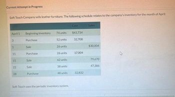 Current Attempt in Progress
Soft Touch Company sells leather furniture. The following schedule relates to the company's inventory for the month of April:
April 1
3
5
11
15
LON
22
28
Beginning inventory
Purchase
Sale
Purchase
Sale
Sale
Purchase:
74 units
52 units
26 units
26 units
62 units
38 units
48 units
Soft Touch uses the periodic inventory system.
Cost
$43,734
32,708
17,004
32,832
Sales
$30,004
79.670
47,386