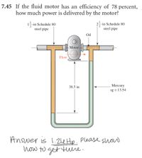 7.45 If the fluid motor has an efficiency of 78 percent,
how much power is delivered by the motor?
15-in Schedule 80
steel pipe
25-in Schedule 80
steel pipe
Oil
-Motor
Flow
38.5 in
Mercury
sg = 13.54
Answer is 1.24 Hp. Please shw
how to get ture.
