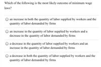 Which of the following is the most likely outcome of minimum wage
laws?
an increase in both the quantity of labor supplied by workers and the
quantity of labor demanded by firms
an increase in the quantity of labor supplied by workers and a
decrease in the quantity of labor demanded by firms
a decrease in the quantity of labor supplied by workers and an
increase in the quantity of labor demanded by firms
a decrease in both the quantity of labor supplied by workers and the
quantity of labor demanded by firms
