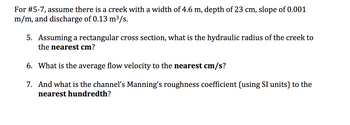 For questions 5-7, assume there is a creek with a width of 4.6 m, depth of 23 cm, slope of 0.001 m/m, and discharge of 0.13 m³/s.

5. Assuming a rectangular cross section, what is the hydraulic radius of the creek to the nearest cm?

6. What is the average flow velocity to the nearest cm/s?

7. And what is the channel’s Manning’s roughness coefficient (using SI units) to the nearest hundredth?